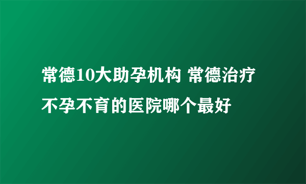 常德10大助孕机构 常德治疗不孕不育的医院哪个最好