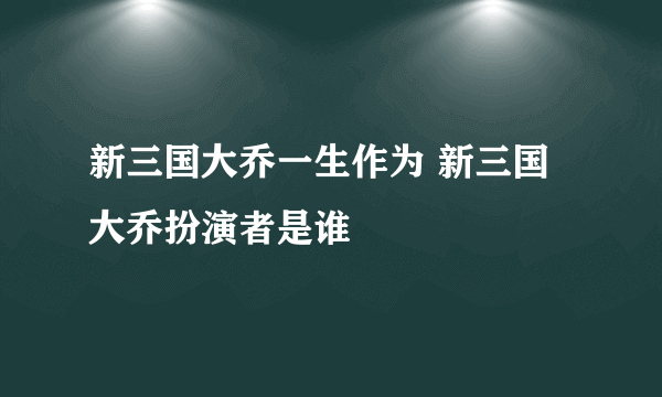 新三国大乔一生作为 新三国大乔扮演者是谁