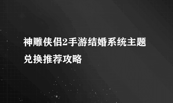 神雕侠侣2手游结婚系统主题兑换推荐攻略