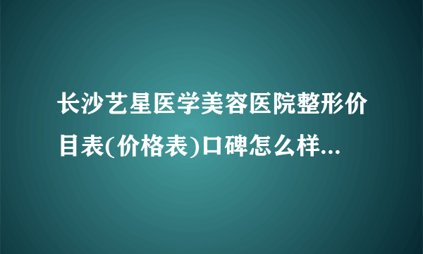 长沙艺星医学美容医院整形价目表(价格表)口碑怎么样_正规吗_地址