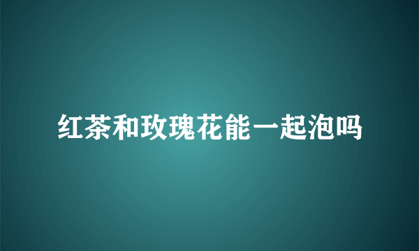 红茶和玫瑰花能一起泡吗