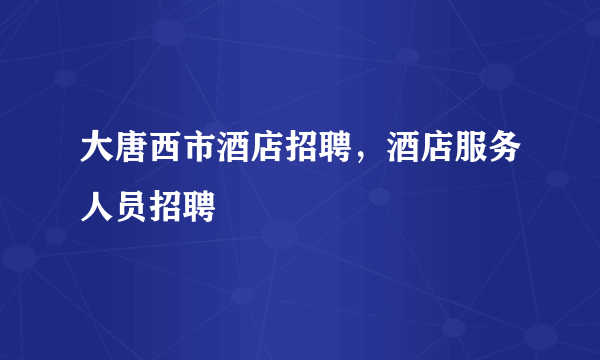 大唐西市酒店招聘，酒店服务人员招聘