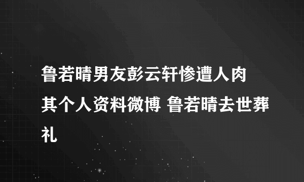 鲁若晴男友彭云轩惨遭人肉 其个人资料微博 鲁若晴去世葬礼