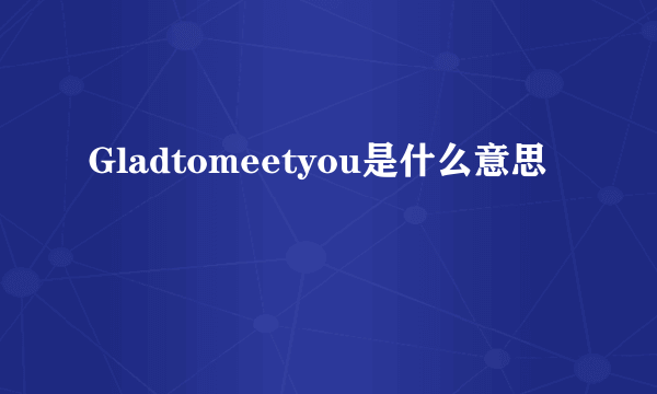 Gladtomeetyou是什么意思