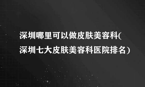 深圳哪里可以做皮肤美容科(深圳七大皮肤美容科医院排名)