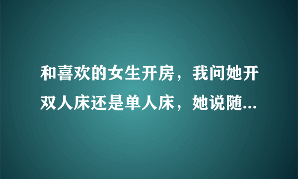 和喜欢的女生开房，我问她开双人床还是单人床，她说随便，怎么办？