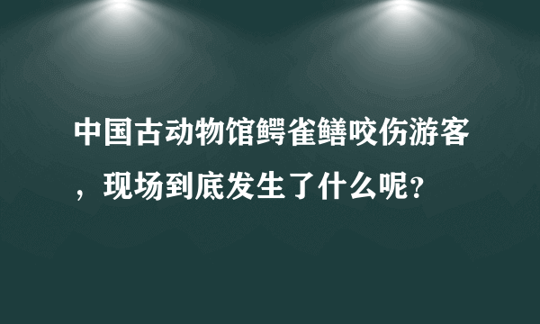 中国古动物馆鳄雀鳝咬伤游客，现场到底发生了什么呢？