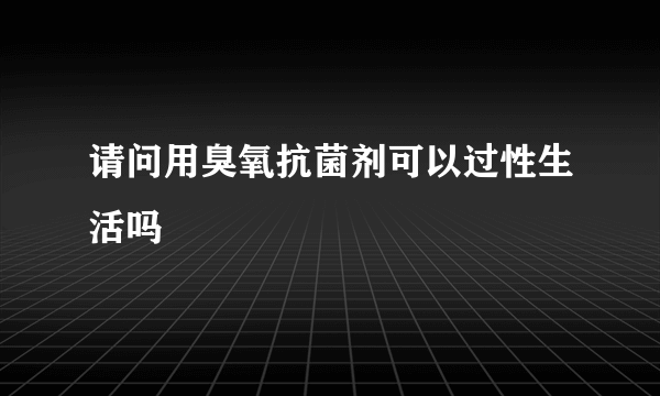 请问用臭氧抗菌剂可以过性生活吗