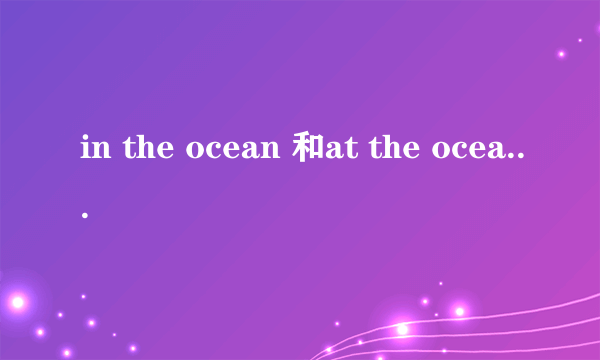 in the ocean 和at the ocean 什么区别