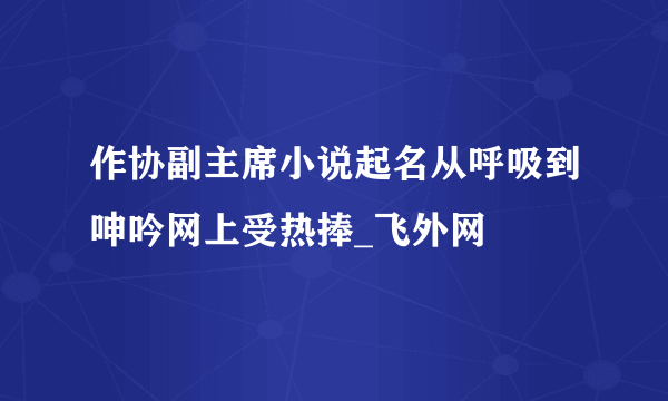 作协副主席小说起名从呼吸到呻吟网上受热捧_飞外网