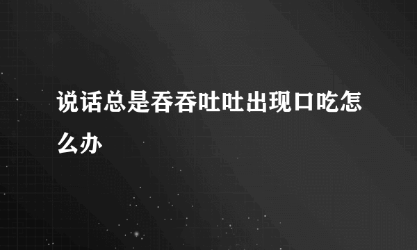 说话总是吞吞吐吐出现口吃怎么办