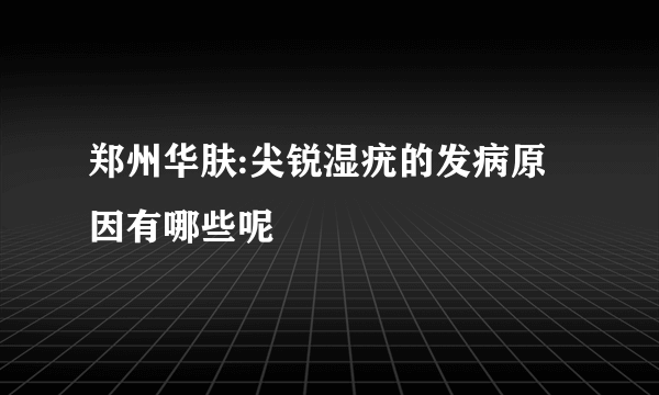 郑州华肤:尖锐湿疣的发病原因有哪些呢