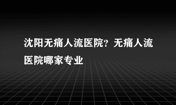 沈阳无痛人流医院？无痛人流医院哪家专业