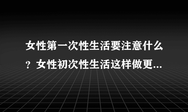 女性第一次性生活要注意什么？女性初次性生活这样做更安全更卫生