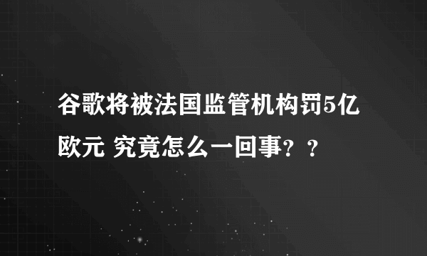 谷歌将被法国监管机构罚5亿欧元 究竟怎么一回事？？