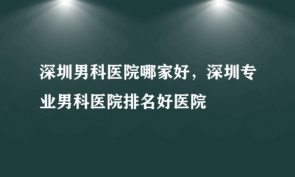 深圳男科医院哪家好，深圳专业男科医院排名好医院