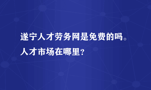 遂宁人才劳务网是免费的吗。人才市场在哪里？