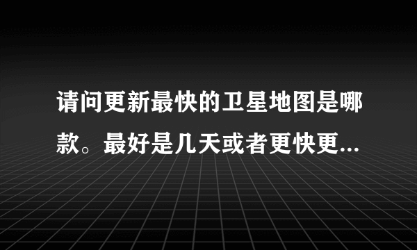 请问更新最快的卫星地图是哪款。最好是几天或者更快更新的。谢谢？