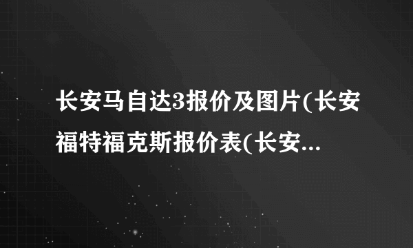 长安马自达3报价及图片(长安福特福克斯报价表(长安福特斯价格是多少))