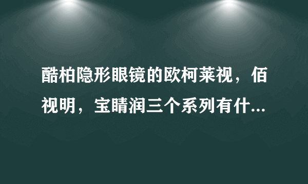 酷柏隐形眼镜的欧柯莱视，佰视明，宝睛润三个系列有什么区别？