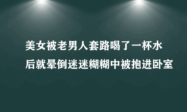 美女被老男人套路喝了一杯水后就晕倒迷迷糊糊中被抱进卧室