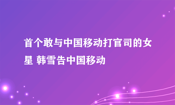 首个敢与中国移动打官司的女星 韩雪告中国移动