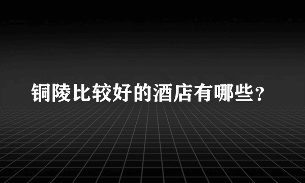 铜陵比较好的酒店有哪些？