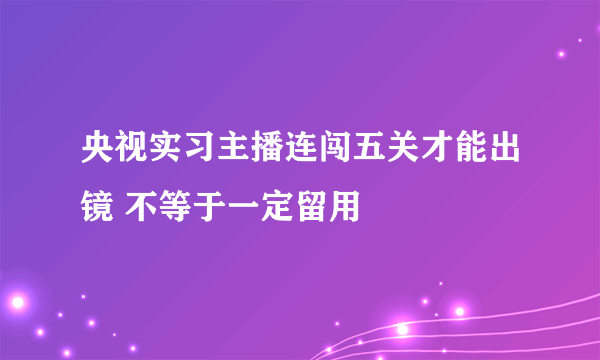 央视实习主播连闯五关才能出镜 不等于一定留用