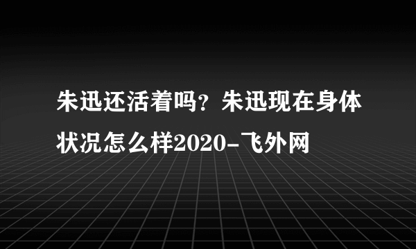 朱迅还活着吗？朱迅现在身体状况怎么样2020-飞外网