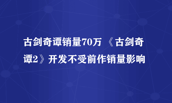 古剑奇谭销量70万 《古剑奇谭2》开发不受前作销量影响