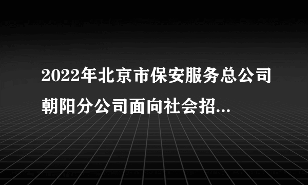 2022年北京市保安服务总公司朝阳分公司面向社会招聘勤务辅警（254人）