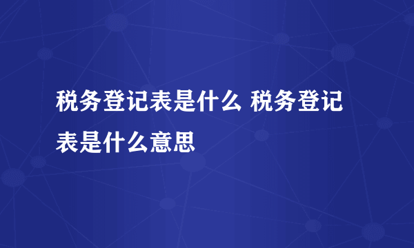 税务登记表是什么 税务登记表是什么意思