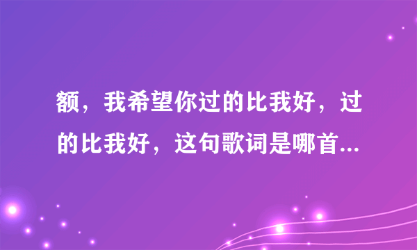 额，我希望你过的比我好，过的比我好，这句歌词是哪首歌啊？？？