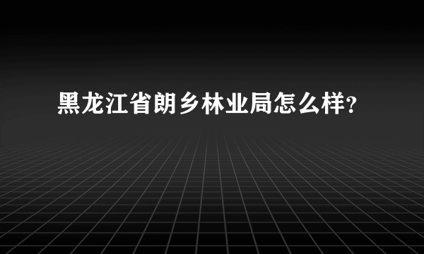 黑龙江省朗乡林业局怎么样？