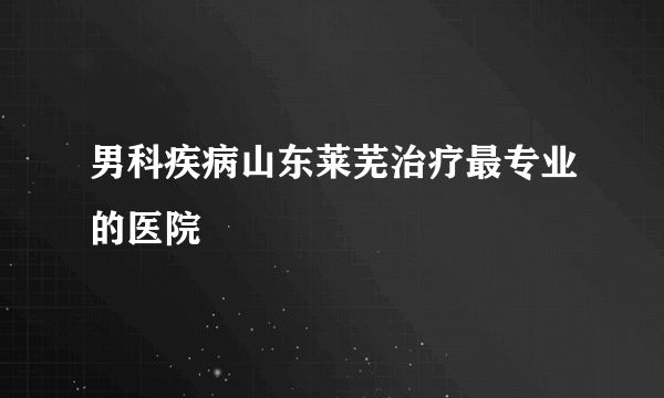 男科疾病山东莱芜治疗最专业的医院