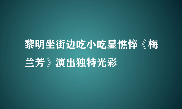 黎明坐街边吃小吃显憔悴《梅兰芳》演出独特光彩