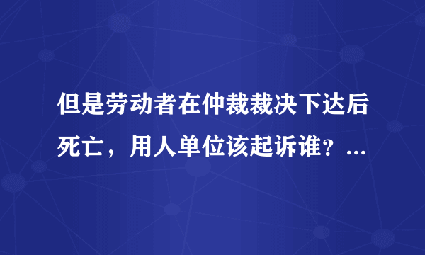 但是劳动者在仲裁裁决下达后死亡，用人单位该起诉谁？有没有什么法律依据呢，