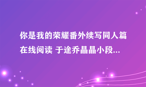 你是我的荣耀番外续写同人篇在线阅读 于途乔晶晶小段子未删减版txt下载