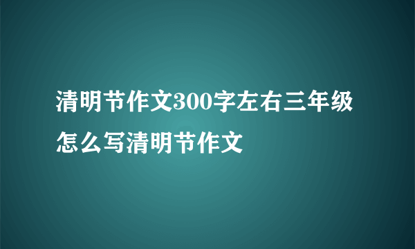 清明节作文300字左右三年级 怎么写清明节作文