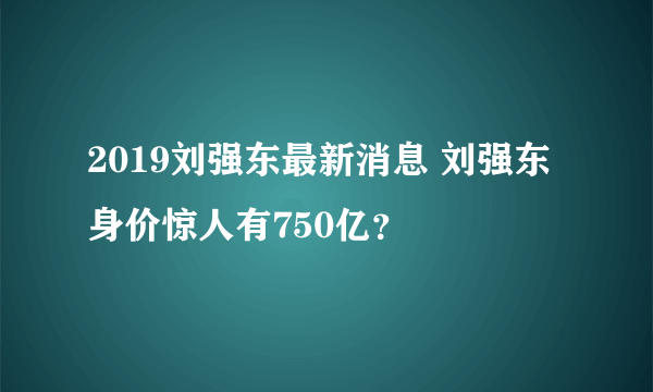 2019刘强东最新消息 刘强东身价惊人有750亿？