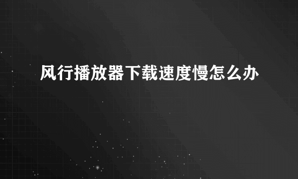 风行播放器下载速度慢怎么办