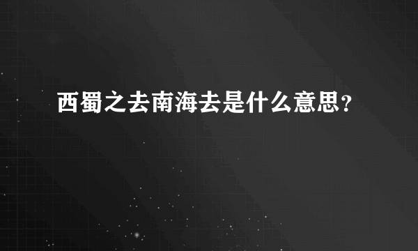 西蜀之去南海去是什么意思？