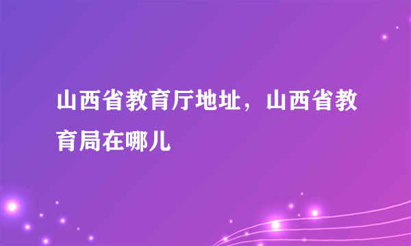 山西省教育厅地址，山西省教育局在哪儿