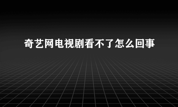 奇艺网电视剧看不了怎么回事