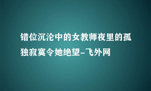 错位沉沦中的女教师夜里的孤独寂寞令她绝望-飞外网