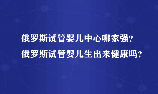 俄罗斯试管婴儿中心哪家强？俄罗斯试管婴儿生出来健康吗？