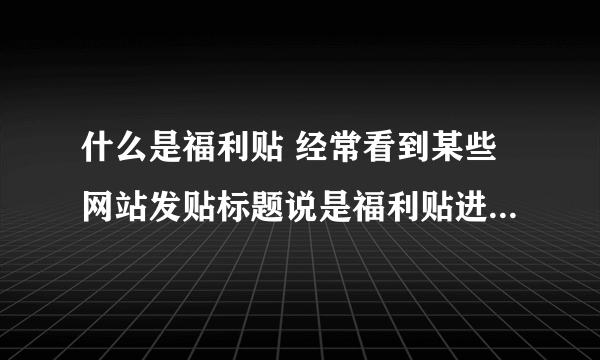 什么是福利贴 经常看到某些网站发贴标题说是福利贴进来吧。啥意思 呢？谢谢!