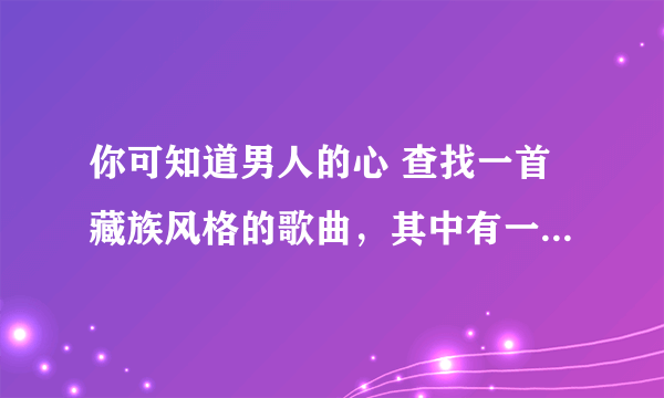 你可知道男人的心 查找一首藏族风格的歌曲，其中有一句歌词是这样的