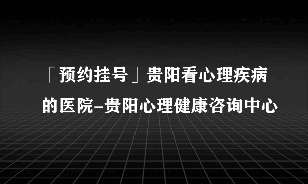 「预约挂号」贵阳看心理疾病的医院-贵阳心理健康咨询中心