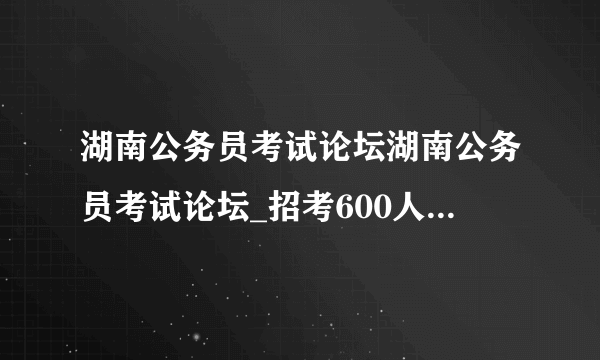 湖南公务员考试论坛湖南公务员考试论坛_招考600人！2021湖南三支